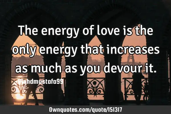 The energy of love is the only energy that increases as much as you devour