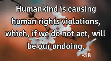 Humankind is causing human rights violations, which, if we do not act, will be our undoing.