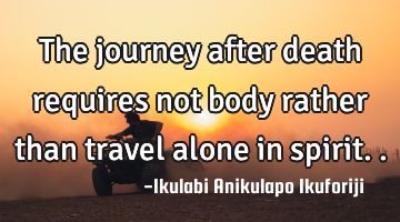 The journey after death requires not body rather than travel alone in spirit..