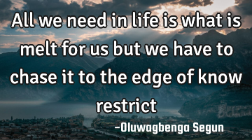 All we need in life is what is melt for us but we have to chase it to the edge of know restrict