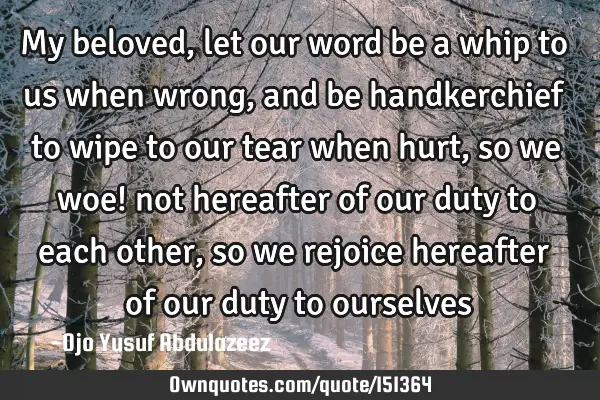 My beloved, let our word be a whip to us when wrong, and be handkerchief to wipe to our tear when