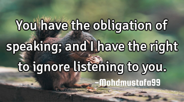 You have the obligation of speaking; and I have the right to ignore listening to