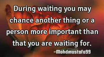 During waiting you may chance another thing or a person more important than that you are waiting