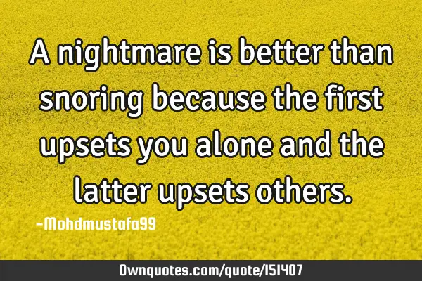 A nightmare is better than snoring because the first upsets you alone and the latter upsets
