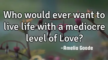 Who would ever want to live life with a mediocre level of Love?