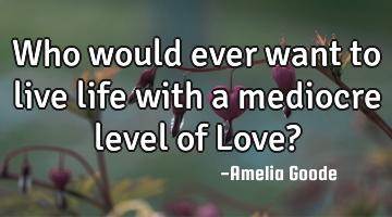 Who would ever want to live life with a mediocre level of Love?