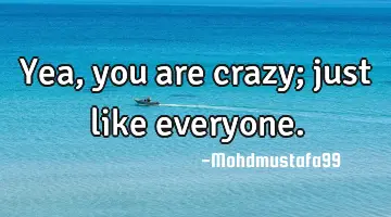 Yea, you are crazy; just like