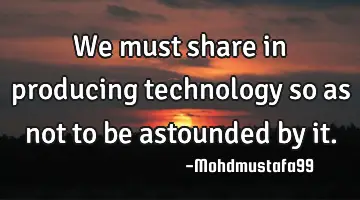 We must share in producing technology so as not to be astounded by it.