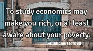 To study economics may make you rich, or at least aware about your