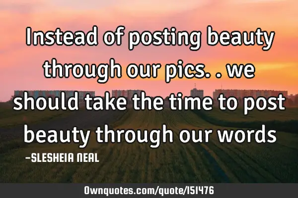 Instead of posting beauty through our pics.. we should take the time to post beauty through our