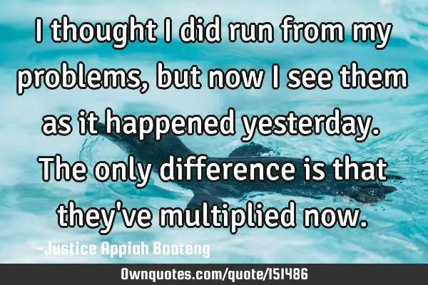 I thought I did run from my problems, but now I see them as it happened yesterday. The only