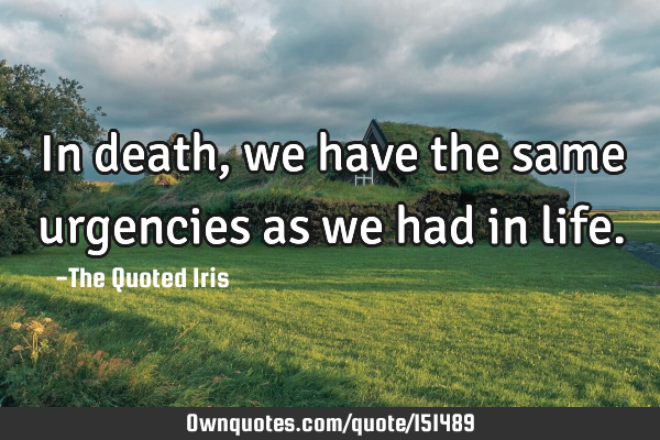 In death, we have the same urgencies as we had in