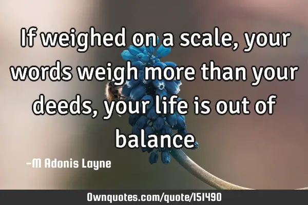 If weighed on a scale, your words weigh more than your deeds, your life is out of