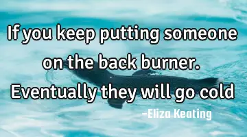 If you keep putting someone on the back burner. Eventually they will go
