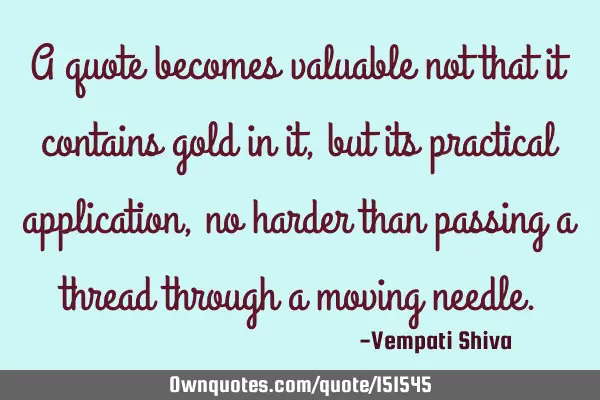 A quote becomes valuable not that it contains gold in it, but it has practical application , no