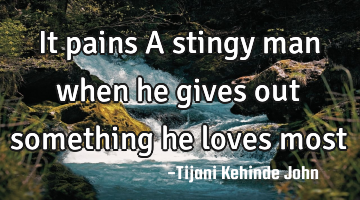 It pains A stingy man when he gives out something he loves most