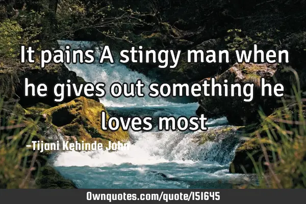 It pains A stingy man when he gives out something he loves
