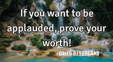 If you want to be applauded, prove your worth!