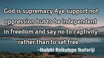 God is supremacy Aye support not oppression but to be independent in freedom and say no to