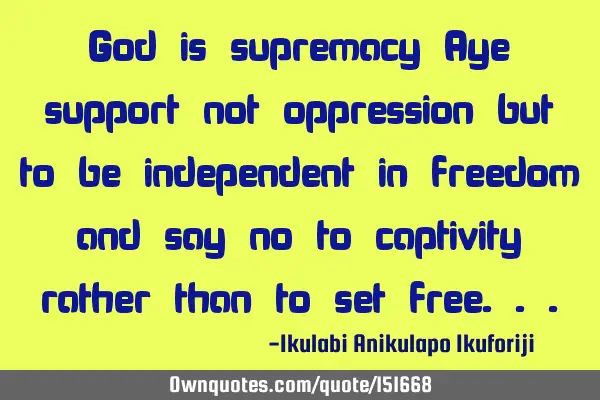 God is supremacy Aye support not oppression but to be independent in freedom and say no to