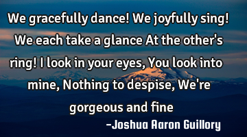 We gracefully dance! We joyfully sing! We each take a glance At the other