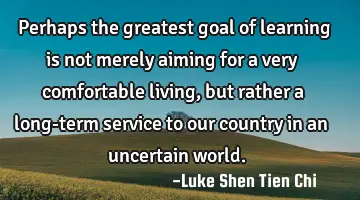 Perhaps the greatest goal of learning is not merely aiming for a very comfortable living, but