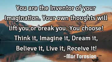 You are the Inventor of your imagination. Your own thoughts will lift you or break you. You choose!