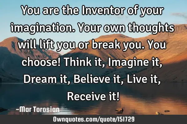 You are the Inventor of your imagination. Your own thoughts will lift you or break you. You choose!