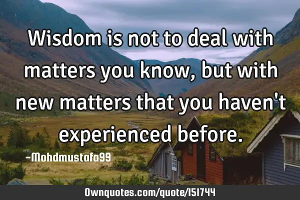 Wisdom is not to deal with matters you know, but with new matters that you haven