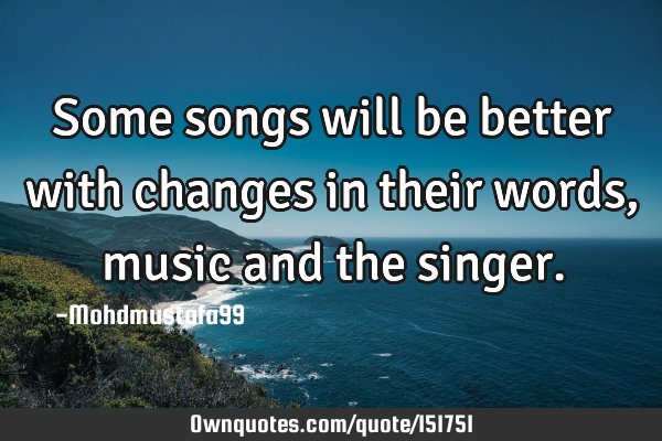 Some songs will be better with changes in their words, music and the