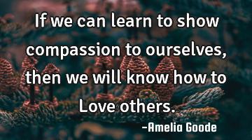 If we can learn to show compassion to ourselves, then we will know how to Love