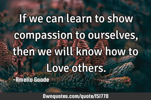 If we can learn to show compassion to ourselves, then we will know how to Love
