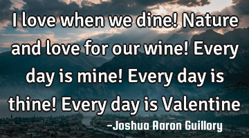 I love when we dine! Nature and love for our wine! Every day is mine! Every day is thine! Every day