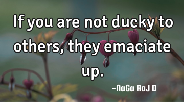 If you are not ducky to others, they emaciate up.