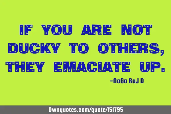 If you are not ducky to others, they emaciate