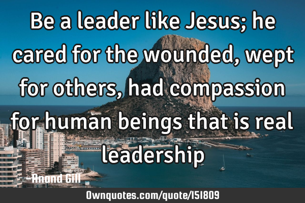 Be a leader like Jesus; he cared for the wounded, wept for others, had compassion for human beings
