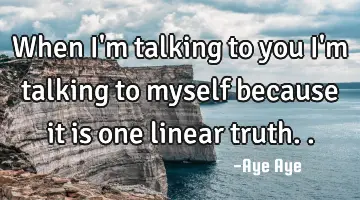 When I'm talking to you I'm talking to myself because it is one linear truth..