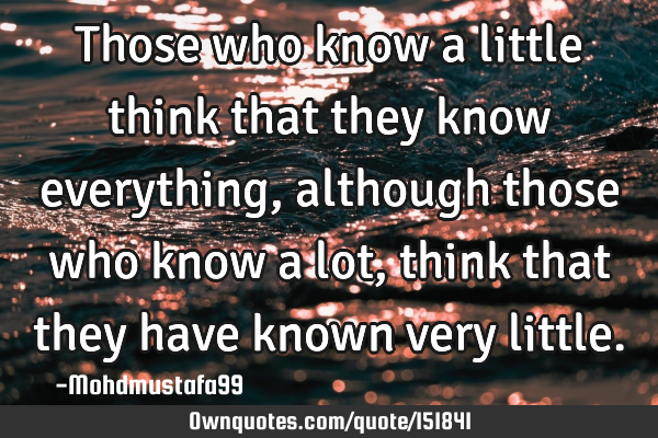 Those who know a little think that they know everything , although those who know a lot, think that