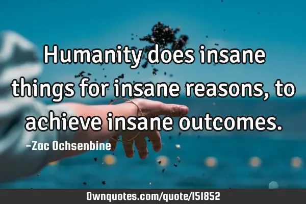 Humanity does insane things for insane reasons, to achieve insane