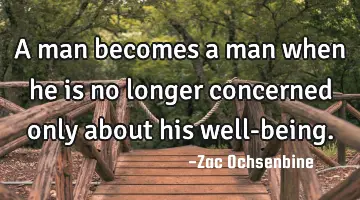 A man becomes a man when he is no longer concerned only about his well-