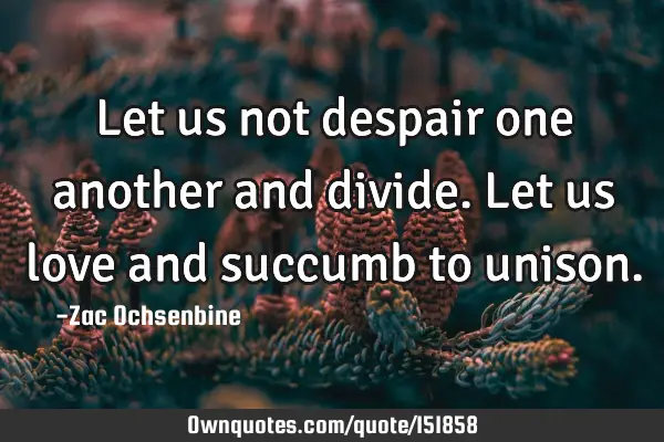 Let us not despair one another and divide. Let us love and succumb to