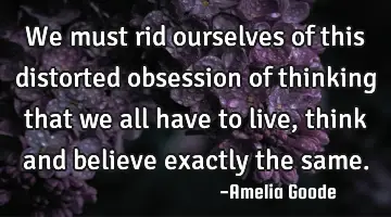 We must rid ourselves of this distorted obsession of thinking that we all have to live, think and