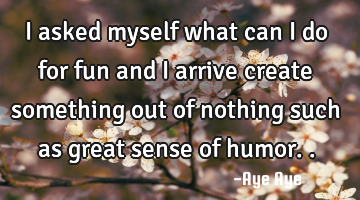 I asked myself what can I do for fun and I arrive create something out of nothing such as great