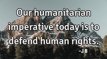 Our humanitarian imperative today is to defend human rights.