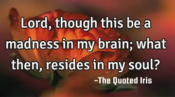 Lord, though this be a madness in my brain; what then, resides in my soul?