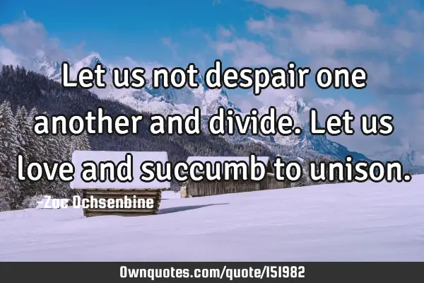 Let us not despair one another and divide. Let us love and succumb to