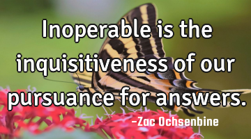 Inoperable is the inquisitiveness of our pursuance for answers.