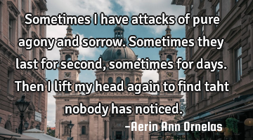 Sometimes I have attacks of pure agony and sorrow. Sometimes they last for second, sometimes for