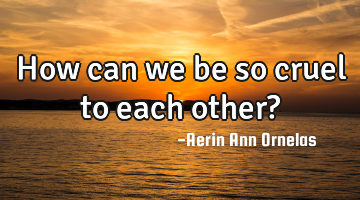 How can we be so cruel to each other?