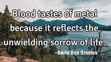 Blood tastes of metal because it reflects the unwielding sorrow of life.